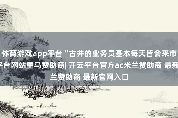 体育游戏app平台“古井的业务员基本每天皆会来市集-开云平台网站皇马赞助商| 开云平台官方ac米兰赞助商 最新官网入口