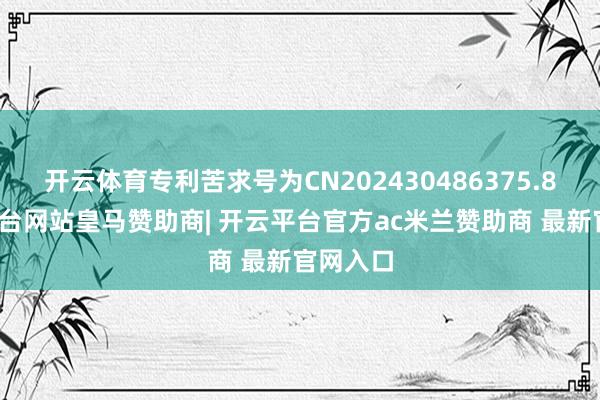 开云体育专利苦求号为CN202430486375.8-开云平台网站皇马赞助商| 开云平台官方ac米兰赞助商 最新官网入口