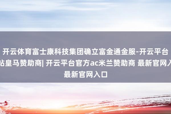 开云体育富士康科技集团确立富金通金服-开云平台网站皇马赞助商| 开云平台官方ac米兰赞助商 最新官网入口