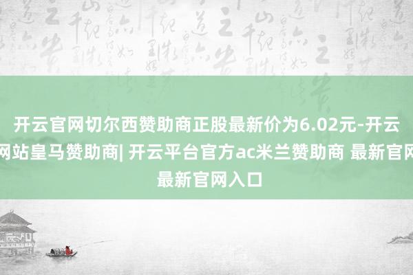 开云官网切尔西赞助商正股最新价为6.02元-开云平台网站皇马赞助商| 开云平台官方ac米兰赞助商 最新官网入口