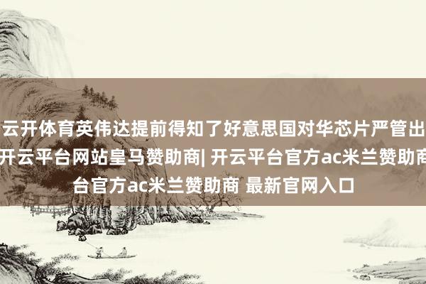 云开体育英伟达提前得知了好意思国对华芯片严管出口战略的音书-开云平台网站皇马赞助商| 开云平台官方ac米兰赞助商 最新官网入口