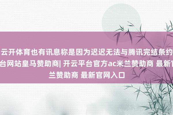 云开体育也有讯息称是因为迟迟无法与腾讯完结条约-开云平台网站皇马赞助商| 开云平台官方ac米兰赞助商 最新官网入口