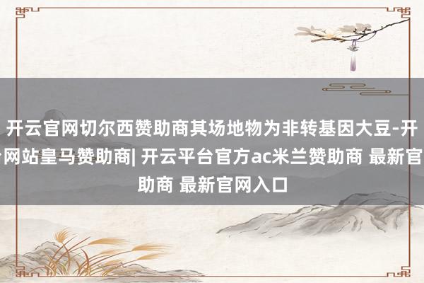 开云官网切尔西赞助商其场地物为非转基因大豆-开云平台网站皇马赞助商| 开云平台官方ac米兰赞助商 最新官网入口