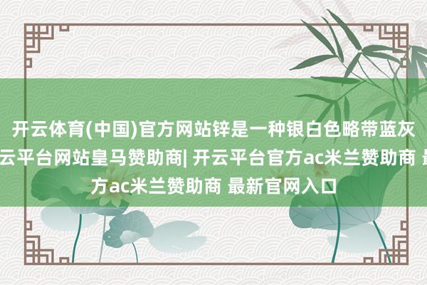 开云体育(中国)官方网站锌是一种银白色略带蓝灰色的金属-开云平台网站皇马赞助商| 开云平台官方ac米兰赞助商 最新官网入口