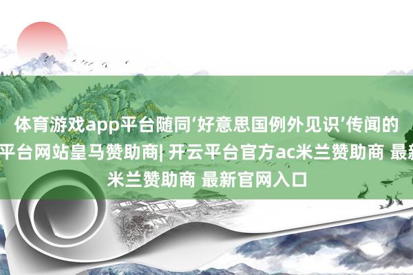体育游戏app平台随同‘好意思国例外见识’传闻的落空-开云平台网站皇马赞助商| 开云平台官方ac米兰赞助商 最新官网入口