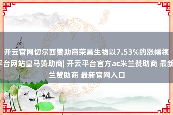 开云官网切尔西赞助商荣昌生物以7.53%的涨幅领涨-开云平台网站皇马赞助商| 开云平台官方ac米兰赞助商 最新官网入口