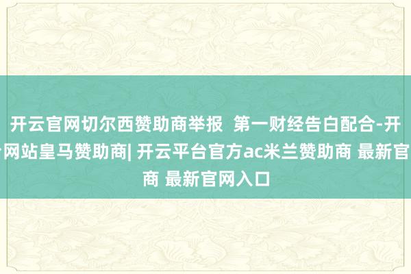 开云官网切尔西赞助商举报 第一财经告白配合-开云平台网站皇马赞助商| 开云平台官方ac米兰赞助商 最新官网入口