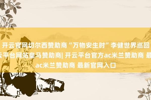 开云官网切尔西赞助商“万物安生时”李健世界巡回演唱会-开云平台网站皇马赞助商| 开云平台官方ac米兰赞助商 最新官网入口