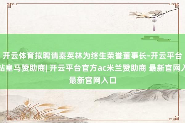 开云体育拟聘请秦英林为终生荣誉董事长-开云平台网站皇马赞助商| 开云平台官方ac米兰赞助商 最新官网入口