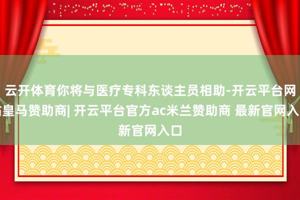 云开体育你将与医疗专科东谈主员相助-开云平台网站皇马赞助商| 开云平台官方ac米兰赞助商 最新官网入口