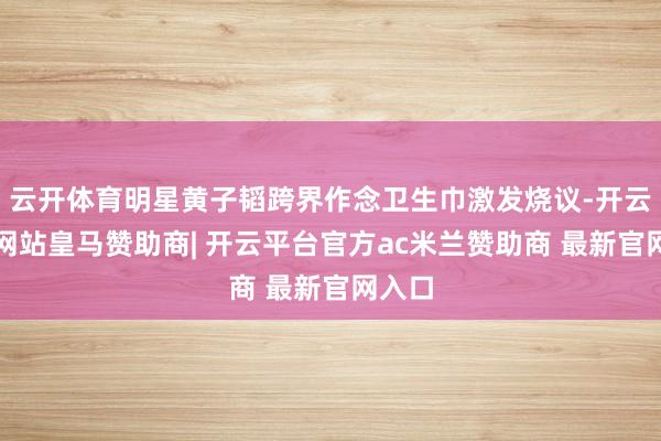 云开体育明星黄子韬跨界作念卫生巾激发烧议-开云平台网站皇马赞助商| 开云平台官方ac米兰赞助商 最新官网入口