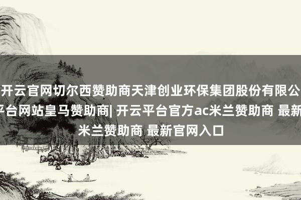 开云官网切尔西赞助商天津创业环保集团股份有限公司-开云平台网站皇马赞助商| 开云平台官方ac米兰赞助商 最新官网入口