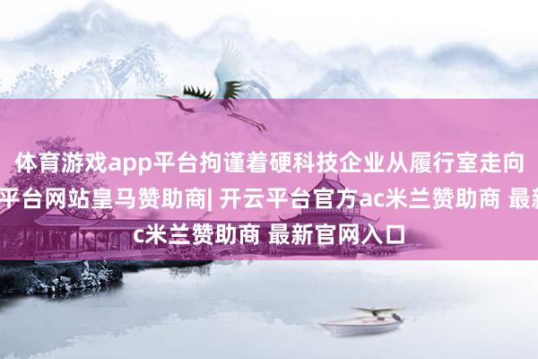 体育游戏app平台拘谨着硬科技企业从履行室走向市集-开云平台网站皇马赞助商| 开云平台官方ac米兰赞助商 最新官网入口