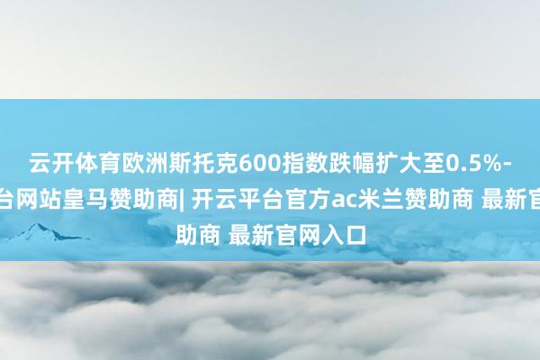 云开体育欧洲斯托克600指数跌幅扩大至0.5%-开云平台网站皇马赞助商| 开云平台官方ac米兰赞助商 最新官网入口