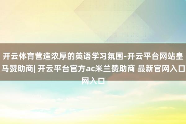 开云体育营造浓厚的英语学习氛围-开云平台网站皇马赞助商| 开云平台官方ac米兰赞助商 最新官网入口