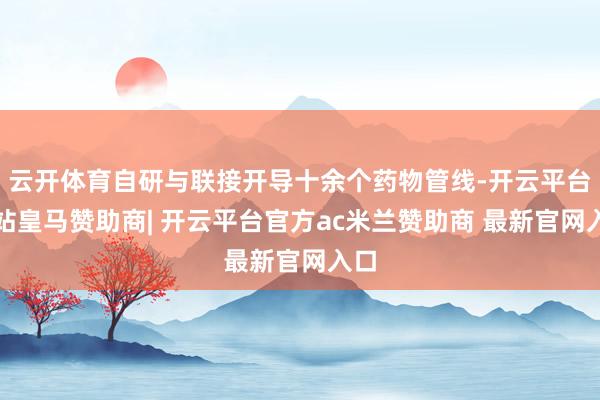 云开体育自研与联接开导十余个药物管线-开云平台网站皇马赞助商| 开云平台官方ac米兰赞助商 最新官网入口
