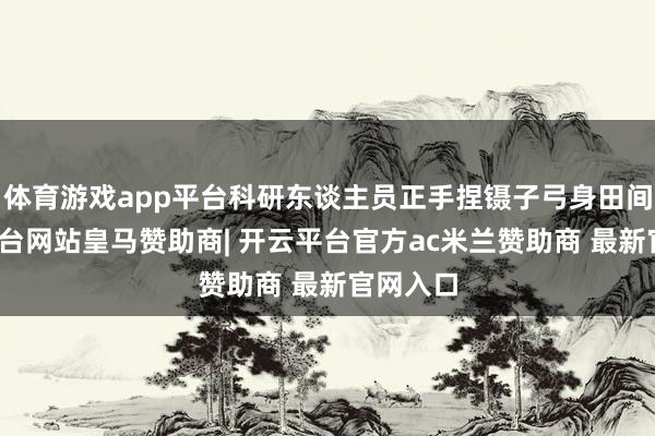 体育游戏app平台科研东谈主员正手捏镊子弓身田间-开云平台网站皇马赞助商| 开云平台官方ac米兰赞助商 最新官网入口