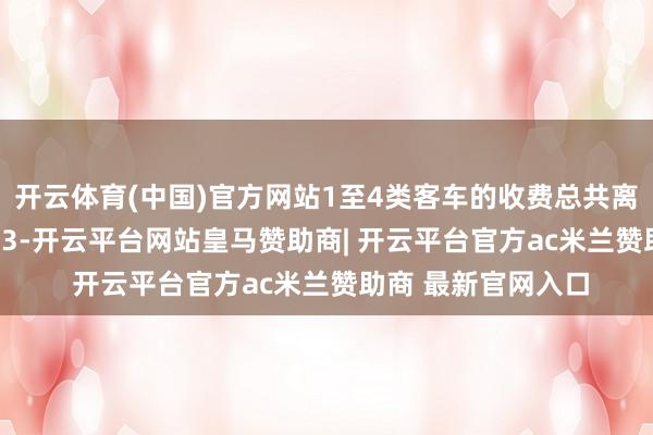 开云体育(中国)官方网站1至4类客车的收费总共离别为1、1.5、2、3-开云平台网站皇马赞助商| 开云平台官方ac米兰赞助商 最新官网入口
