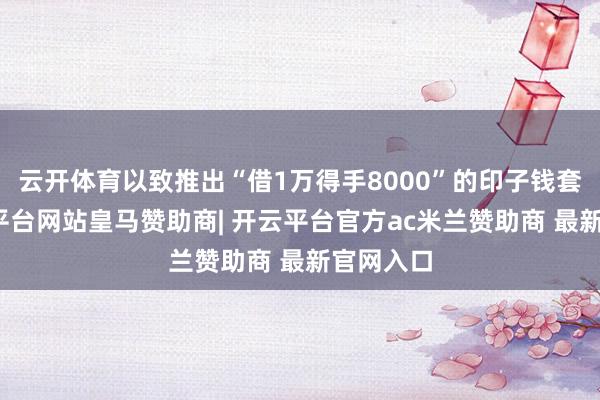 云开体育以致推出“借1万得手8000”的印子钱套餐-开云平台网站皇马赞助商| 开云平台官方ac米兰赞助商 最新官网入口