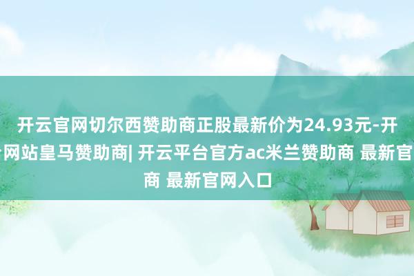 开云官网切尔西赞助商正股最新价为24.93元-开云平台网站皇马赞助商| 开云平台官方ac米兰赞助商 最新官网入口