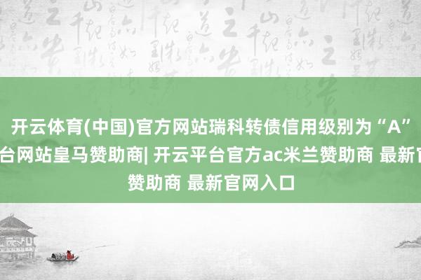 开云体育(中国)官方网站瑞科转债信用级别为“A”-开云平台网站皇马赞助商| 开云平台官方ac米兰赞助商 最新官网入口