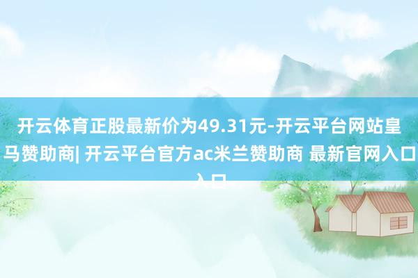 开云体育正股最新价为49.31元-开云平台网站皇马赞助商| 开云平台官方ac米兰赞助商 最新官网入口