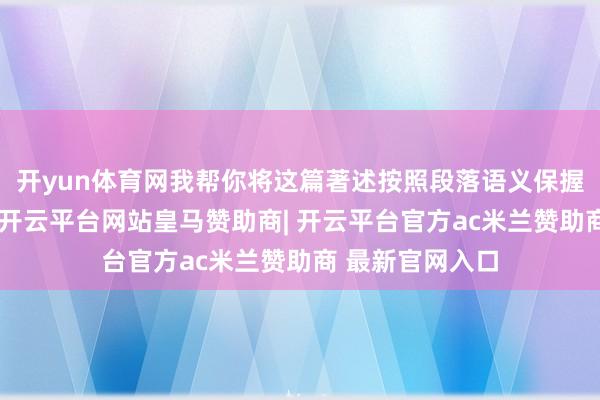 开yun体育网我帮你将这篇著述按照段落语义保握不变的前提下-开云平台网站皇马赞助商| 开云平台官方ac米兰赞助商 最新官网入口
