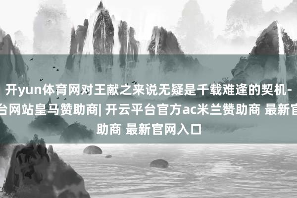开yun体育网对王献之来说无疑是千载难逢的契机-开云平台网站皇马赞助商| 开云平台官方ac米兰赞助商 最新官网入口