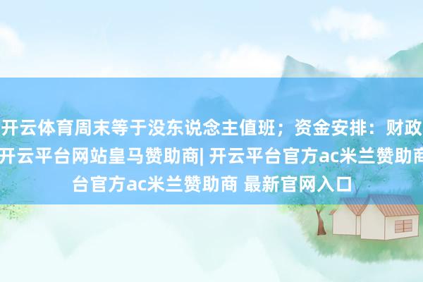开云体育周末等于没东说念主值班；资金安排：财政拨款经由不一-开云平台网站皇马赞助商| 开云平台官方ac米兰赞助商 最新官网入口