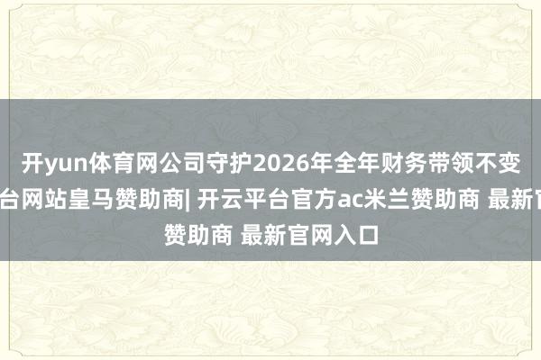 开yun体育网公司守护2026年全年财务带领不变-开云平台网站皇马赞助商| 开云平台官方ac米兰赞助商 最新官网入口