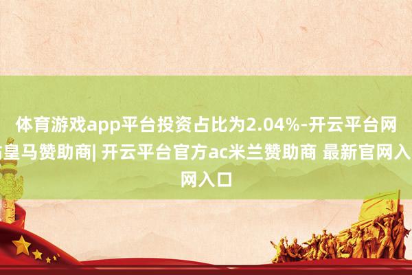 体育游戏app平台投资占比为2.04%-开云平台网站皇马赞助商| 开云平台官方ac米兰赞助商 最新官网入口