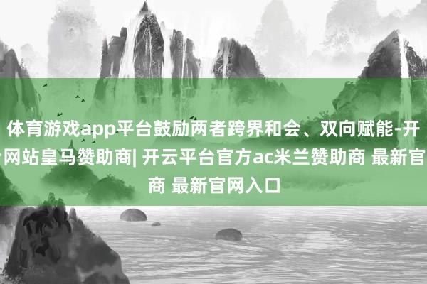 体育游戏app平台鼓励两者跨界和会、双向赋能-开云平台网站皇马赞助商| 开云平台官方ac米兰赞助商 最新官网入口
