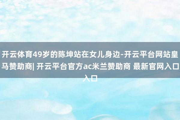 开云体育49岁的陈坤站在女儿身边-开云平台网站皇马赞助商| 开云平台官方ac米兰赞助商 最新官网入口
