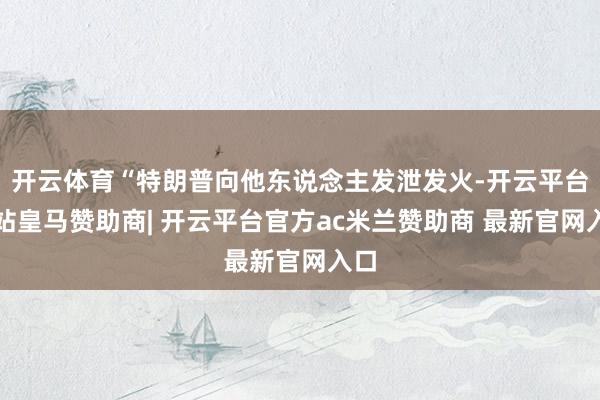 开云体育“特朗普向他东说念主发泄发火-开云平台网站皇马赞助商| 开云平台官方ac米兰赞助商 最新官网入口