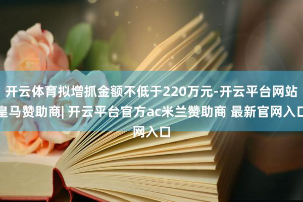 开云体育拟增抓金额不低于220万元-开云平台网站皇马赞助商| 开云平台官方ac米兰赞助商 最新官网入口