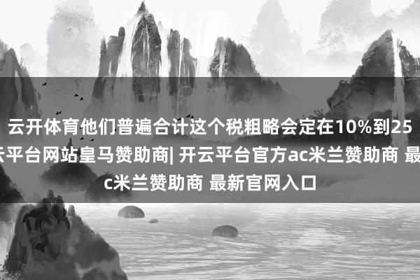 云开体育他们普遍合计这个税粗略会定在10%到25%之间-开云平台网站皇马赞助商| 开云平台官方ac米兰赞助商 最新官网入口