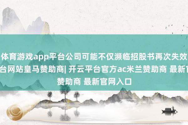 体育游戏app平台公司可能不仅濒临招股书再次失效-开云平台网站皇马赞助商| 开云平台官方ac米兰赞助商 最新官网入口