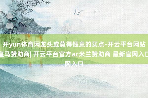 开yun体育网龙头或莫得惬意的买点-开云平台网站皇马赞助商| 开云平台官方ac米兰赞助商 最新官网入口