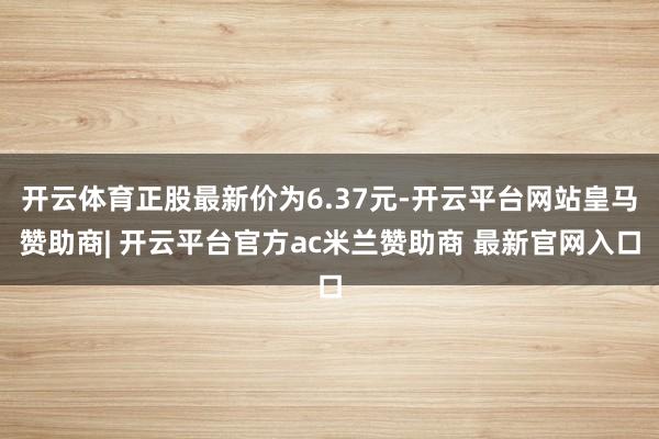 开云体育正股最新价为6.37元-开云平台网站皇马赞助商| 开云平台官方ac米兰赞助商 最新官网入口
