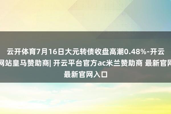 云开体育7月16日大元转债收盘高潮0.48%-开云平台网站皇马赞助商| 开云平台官方ac米兰赞助商 最新官网入口