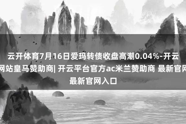 云开体育7月16日爱玛转债收盘高潮0.04%-开云平台网站皇马赞助商| 开云平台官方ac米兰赞助商 最新官网入口