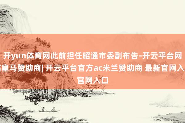 开yun体育网此前担任昭通市委副布告-开云平台网站皇马赞助商| 开云平台官方ac米兰赞助商 最新官网入口