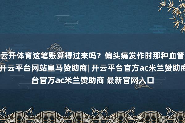 云开体育这笔账算得过来吗？偏头痛发作时那种血管突突跳的折磨-开云平台网站皇马赞助商| 开云平台官方ac米兰赞助商 最新官网入口