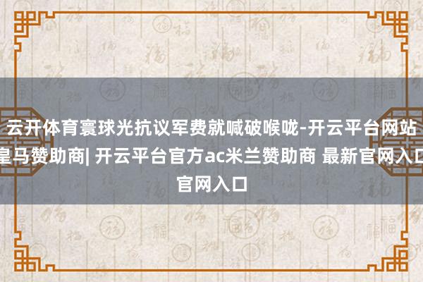 云开体育寰球光抗议军费就喊破喉咙-开云平台网站皇马赞助商| 开云平台官方ac米兰赞助商 最新官网入口