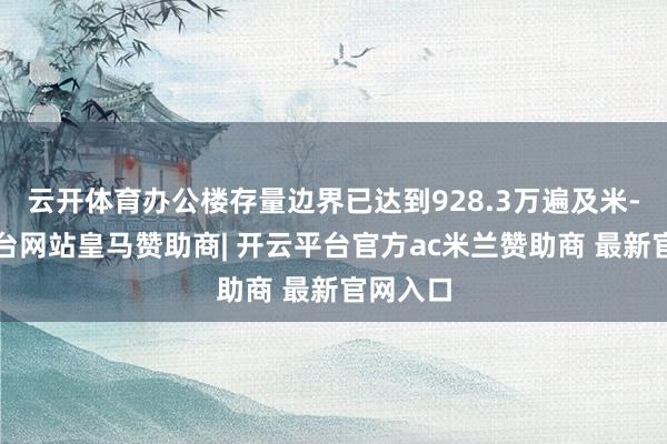 云开体育办公楼存量边界已达到928.3万遍及米-开云平台网站皇马赞助商| 开云平台官方ac米兰赞助商 最新官网入口
