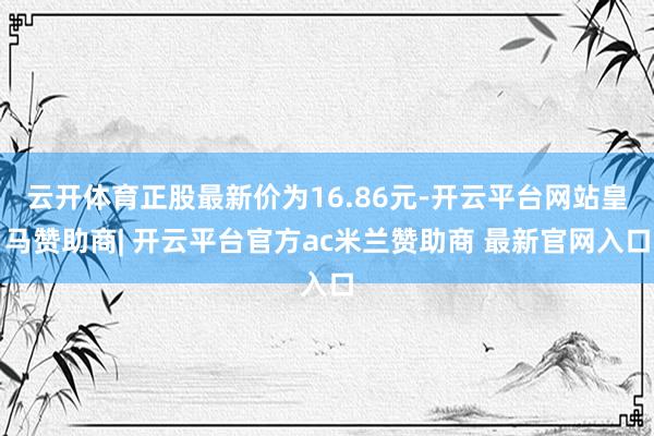 云开体育正股最新价为16.86元-开云平台网站皇马赞助商| 开云平台官方ac米兰赞助商 最新官网入口