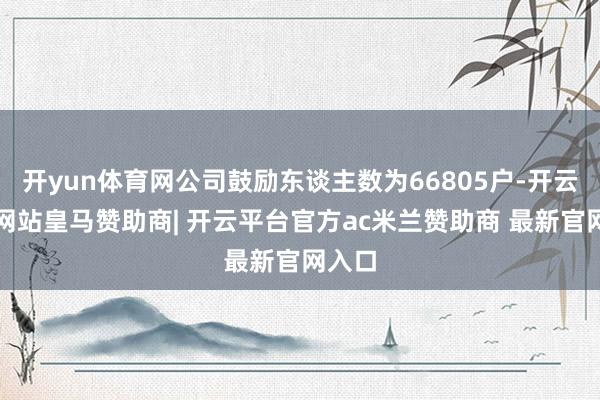 开yun体育网公司鼓励东谈主数为66805户-开云平台网站皇马赞助商| 开云平台官方ac米兰赞助商 最新官网入口