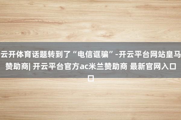 云开体育话题转到了“电信诓骗”-开云平台网站皇马赞助商| 开云平台官方ac米兰赞助商 最新官网入口