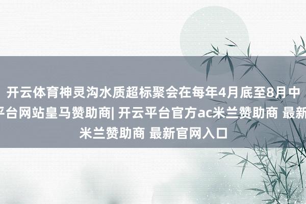 开云体育神灵沟水质超标聚会在每年4月底至8月中旬-开云平台网站皇马赞助商| 开云平台官方ac米兰赞助商 最新官网入口