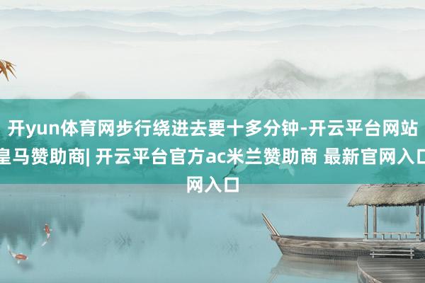 开yun体育网步行绕进去要十多分钟-开云平台网站皇马赞助商| 开云平台官方ac米兰赞助商 最新官网入口